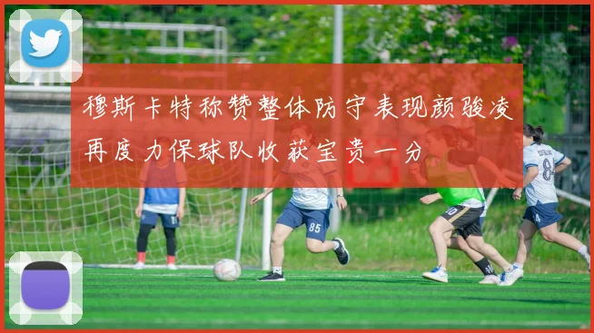 穆斯卡特称赞整体防守表现颜骏凌再度力保球队收获宝贵一分