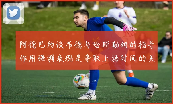 阿德巴约谈韦德与哈斯勒姆的指导作用强调表现是争取上场时间的关键