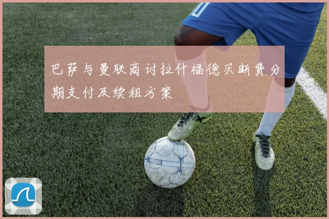 巴萨与曼联商讨拉什福德买断费分期支付及续租方案