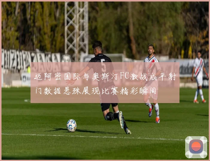 迈阿密国际与奥斯汀FC激战成平射门数据悬殊展现比赛精彩瞬间