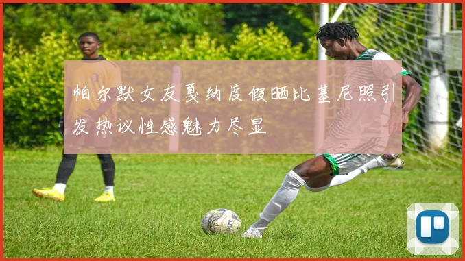 帕尔默女友戛纳度假晒比基尼照引发热议性感魅力尽显