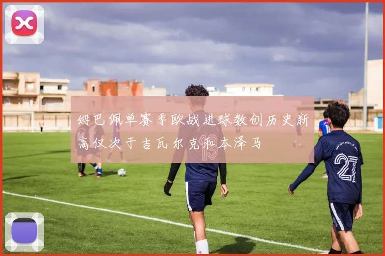 姆巴佩单赛季欧战进球数创历史新高仅次于吉瓦尔克和本泽马