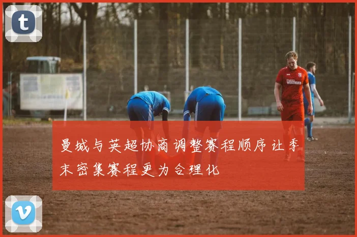 曼城与英超协商调整赛程顺序让季末密集赛程更为合理化