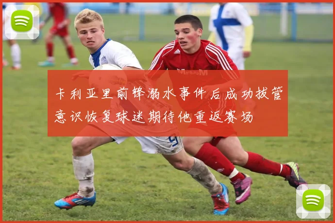 卡利亚里前锋溺水事件后成功拔管意识恢复球迷期待他重返赛场
