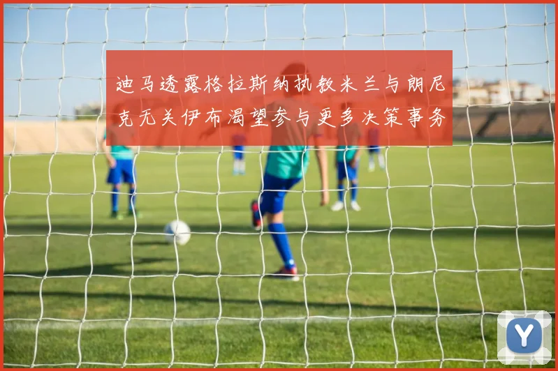 迪马透露格拉斯纳执教米兰与朗尼克无关伊布渴望参与更多决策事务