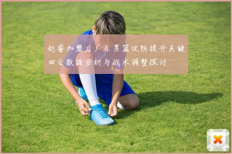 赵睿加盟后广东男篮攻防提升关键回合数据分析与战术调整探讨