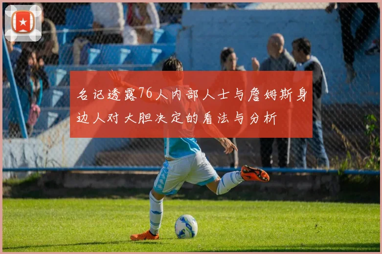 名记透露76人内部人士与詹姆斯身边人对大胆决定的看法与分析