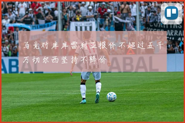 马竞对库库雷利亚报价不超过五千万切尔西坚持不降价
