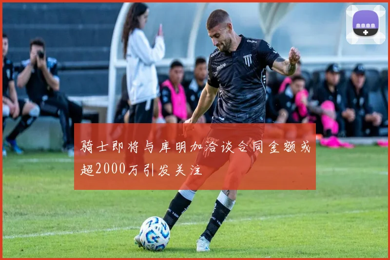 骑士即将与库明加洽谈合同金额或超2000万引发关注