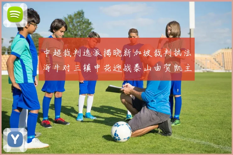 中超裁判选派揭晓新加坡裁判执法海牛对三镇申花迎战泰山由贺凯主哨